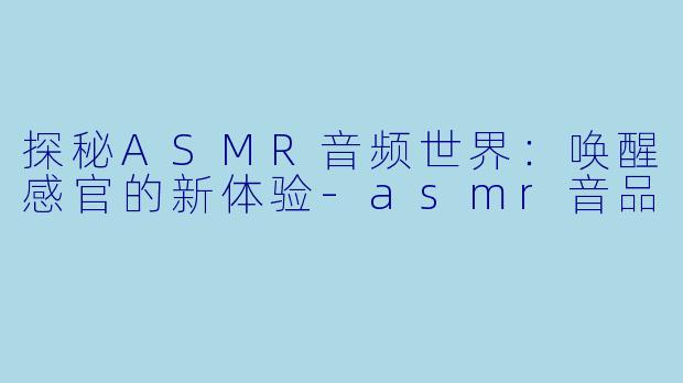 探秘ASMR音频世界：唤醒感官的新体验-asmr音品