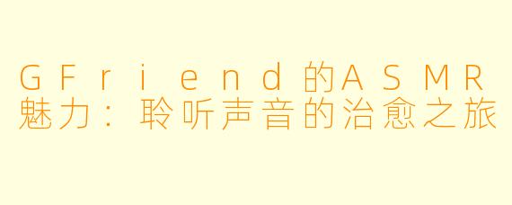 GFriend的ASMR魅力：聆听声音的治愈之旅