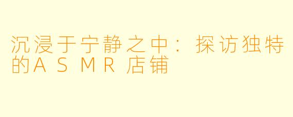沉浸于宁静之中：探访独特的ASMR店铺