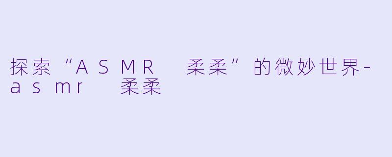 探索“ASMR 柔柔”的微妙世界-asmr 柔柔