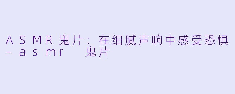 ASMR鬼片：在细腻声响中感受恐惧-asmr 鬼片