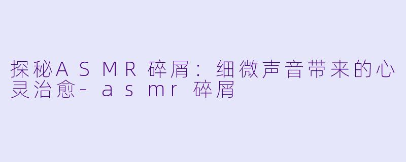 探秘ASMR碎屑：细微声音带来的心灵治愈-asmr碎屑