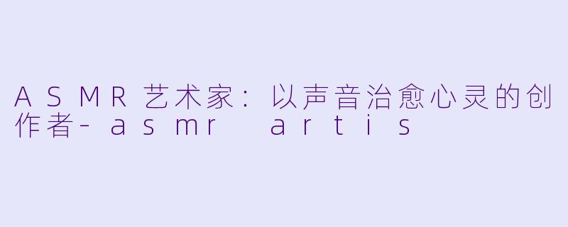 ASMR艺术家：以声音治愈心灵的创作者-asmr artis
