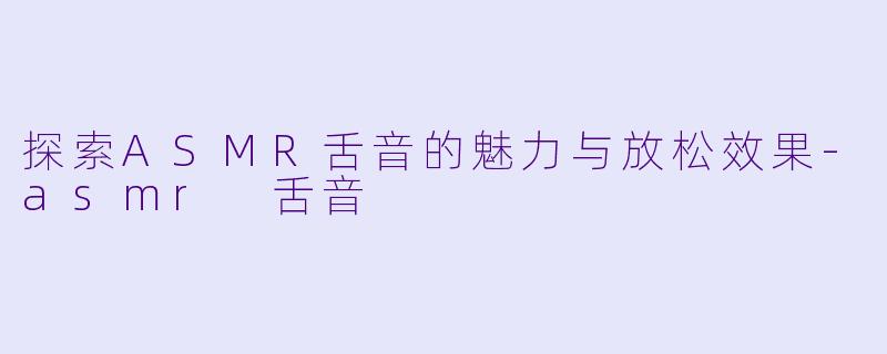 探索ASMR舌音的魅力与放松效果-asmr 舌音