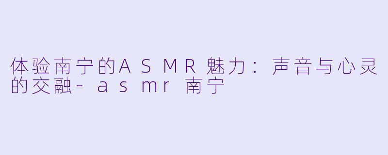 体验南宁的ASMR魅力：声音与心灵的交融-asmr南宁