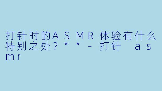 打针时的ASMR体验有什么特别之处?**