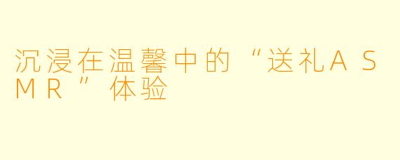 沉浸在温馨中的“送礼ASMR”体验