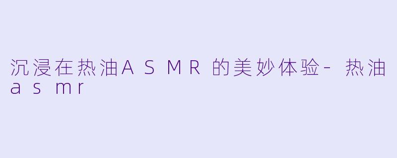 沉浸在热油ASMR的美妙体验-热油asmr