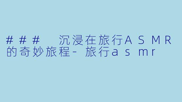 ### 沉浸在旅行ASMR的奇妙旅程-旅行asmr