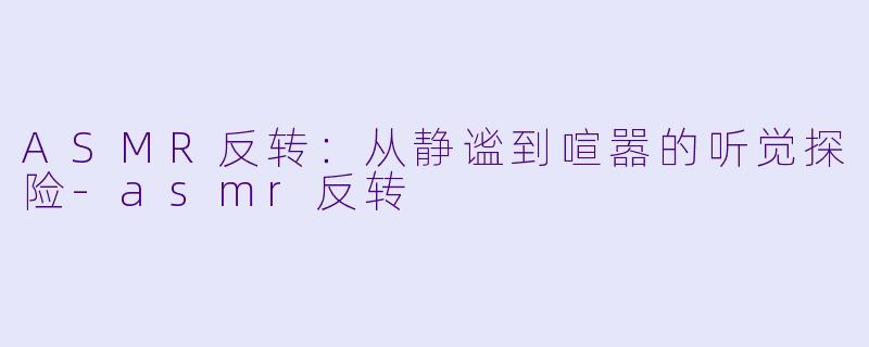ASMR反转:从静谧到喧嚣的听觉探险