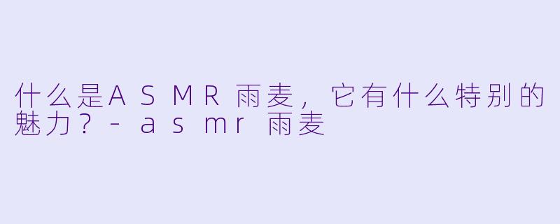 什么是ASMR雨麦,它有什么特别的魅力?