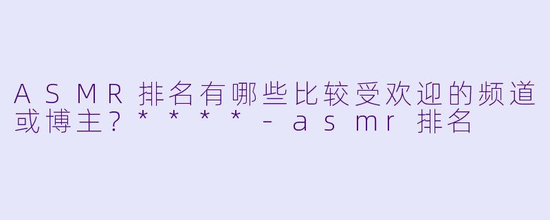 ASMR排名有哪些比较受欢迎的频道或博主?****