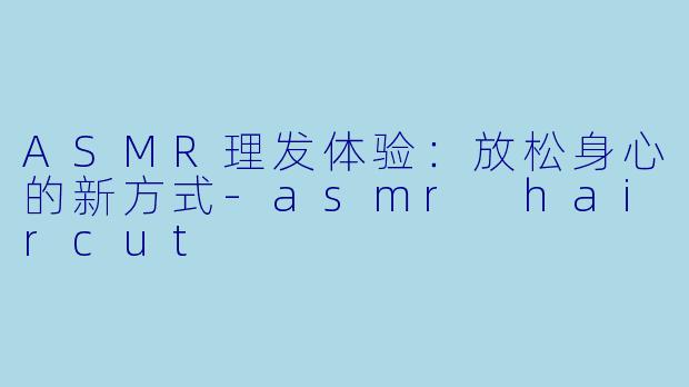 ASMR理发体验：放松身心的新方式-asmr haircut