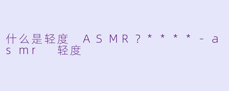 什么是轻度 ASMR？****-asmr 轻度