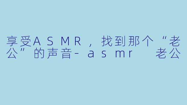 享受ASMR，找到那个“老公”的声音-asmr 老公