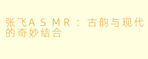 张飞ASMR：古韵与现代的奇妙结合