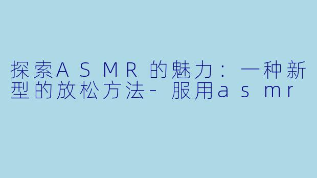 探索ASMR的魅力：一种新型的放松方法-服用asmr