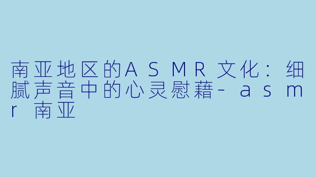 南亚地区的ASMR文化：细腻声音中的心灵慰藉-asmr南亚