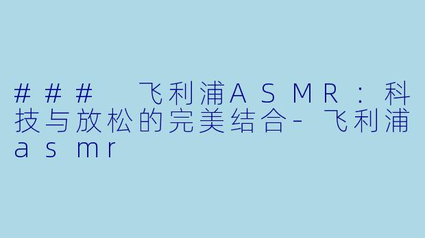 ### 飞利浦ASMR：科技与放松的完美结合-飞利浦asmr