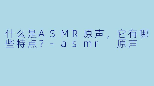 什么是ASMR原声,它有哪些特点?