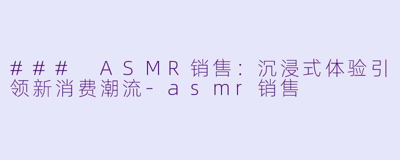 ### ASMR销售:沉浸式体验引领新消费潮流