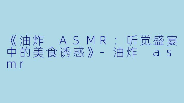 《油炸 ASMR：听觉盛宴中的美食诱惑》-油炸 asmr