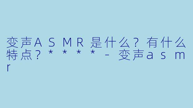 变声ASMR是什么?有什么特点?****