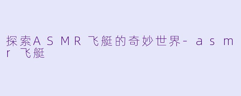 探索ASMR飞艇的奇妙世界-asmr飞艇