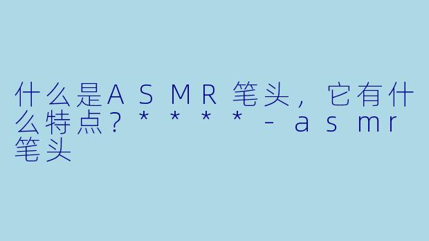 什么是ASMR笔头,它有什么特点?****