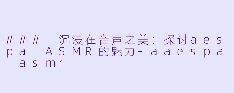 ### 沉浸在音声之美：探讨aespa ASMR的魅力-aaespa asmr