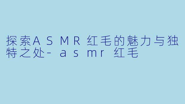 探索ASMR红毛的魅力与独特之处-asmr红毛
