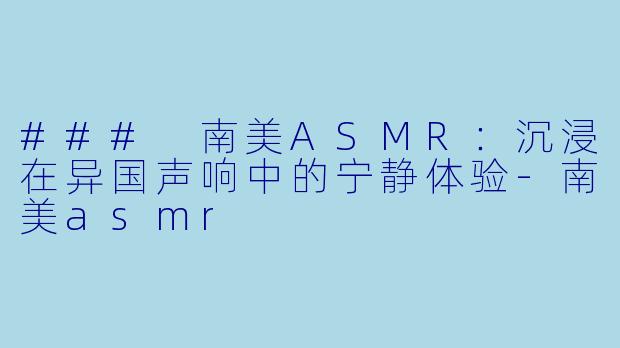 ### 南美ASMR：沉浸在异国声响中的宁静体验-南美asmr