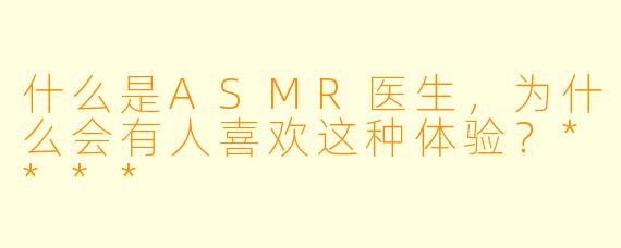 什么是ASMR医生，为什么会有人喜欢这种体验？****