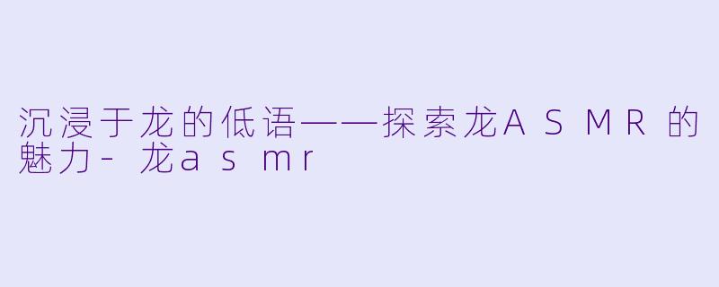 沉浸于龙的低语——探索龙ASMR的魅力-龙asmr