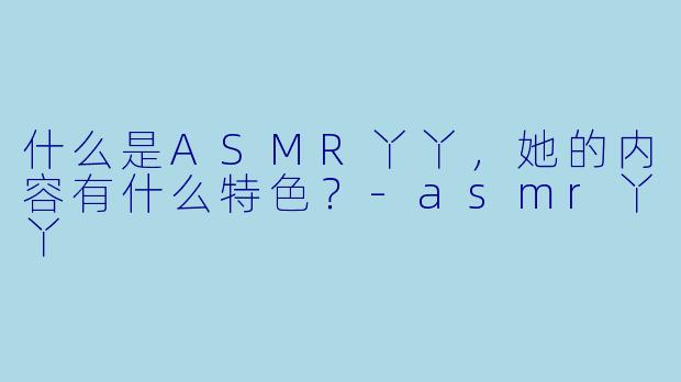 什么是ASMR丫丫,她的内容有什么特色?