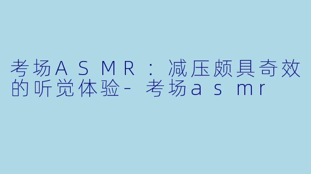考场ASMR：减压颇具奇效的听觉体验-考场asmr
