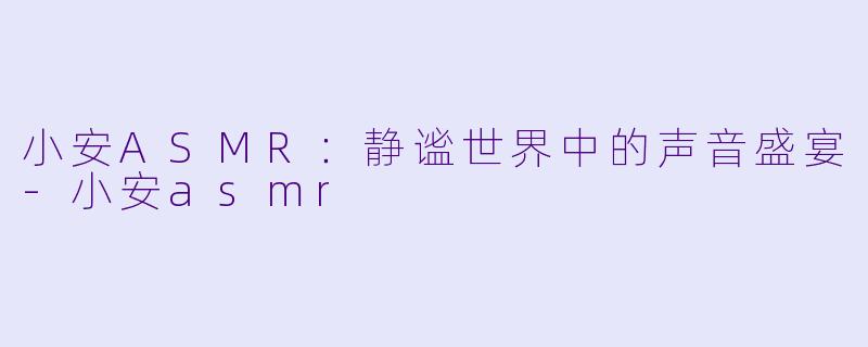 小安ASMR：静谧世界中的声音盛宴-小安asmr