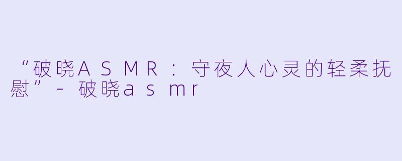 “破晓ASMR：守夜人心灵的轻柔抚慰”-破晓asmr