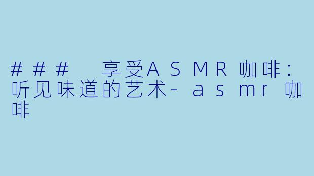 ### 享受ASMR咖啡：听见味道的艺术-asmr咖啡