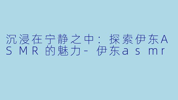 沉浸在宁静之中：探索伊东ASMR的魅力-伊东asmr