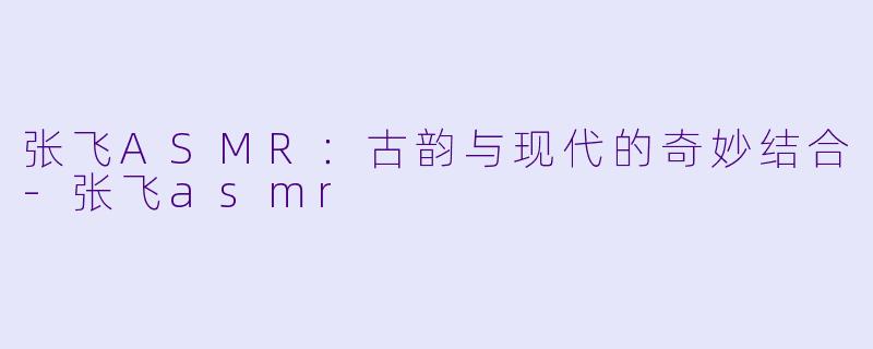 张飞ASMR：古韵与现代的奇妙结合-张飞asmr