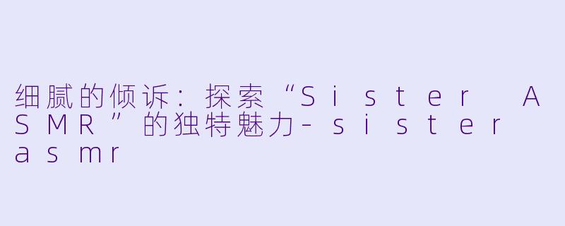 细腻的倾诉：探索“Sister ASMR”的独特魅力-sister asmr