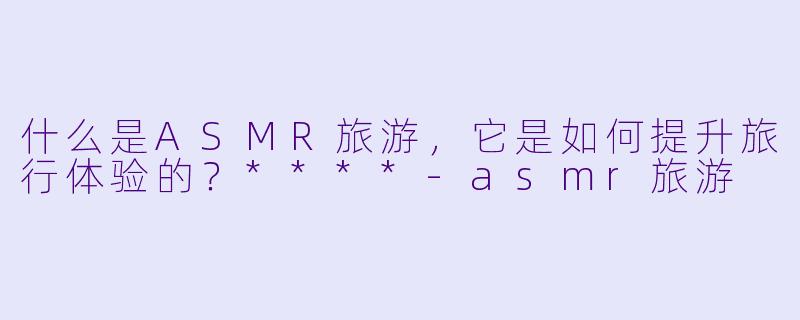 什么是ASMR旅游,它是如何提升旅行体验的?****