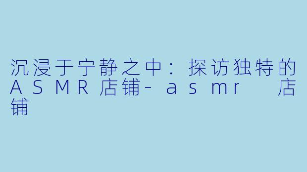 沉浸于宁静之中:探访独特的ASMR店铺