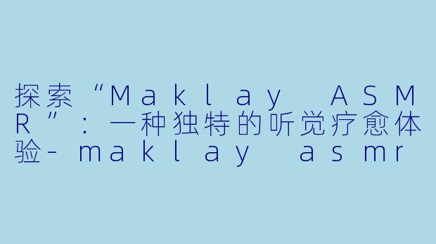 探索“Maklay ASMR”：一种独特的听觉疗愈体验-maklay asmr