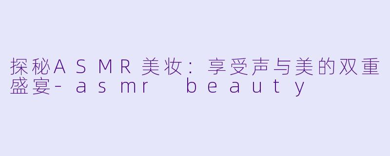 探秘ASMR美妆：享受声与美的双重盛宴-asmr beauty