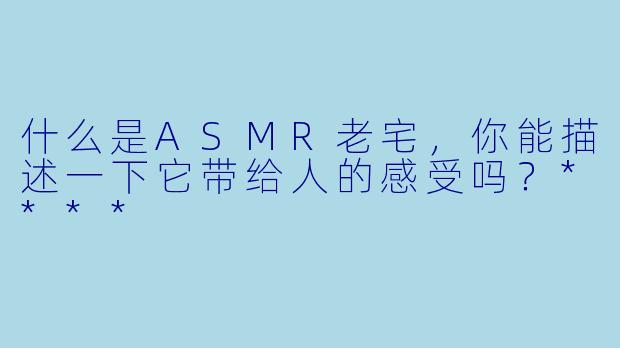 什么是ASMR老宅,你能描述一下它带给人的感受吗?****