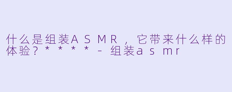 什么是组装ASMR,它带来什么样的体验?****