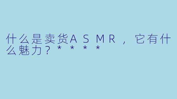 什么是卖货ASMR,它有什么魅力?****