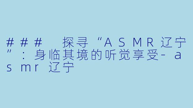 ### 探寻“ASMR辽宁”：身临其境的听觉享受-asmr辽宁